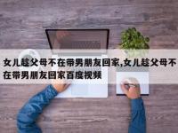 女儿趁父母不在带男朋友回家,女儿趁父母不在带男朋友回家百度视频