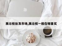展示柜批发市场,展示柜一般在哪里买