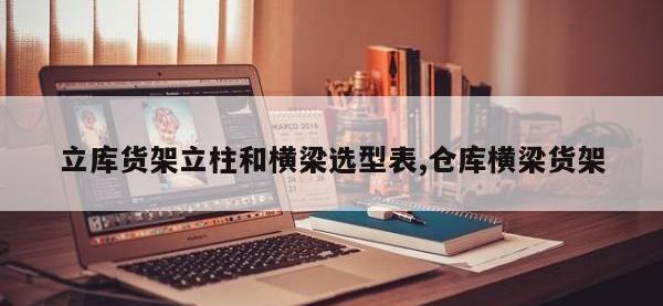 立库货架立柱和横梁选型表,仓库横梁货架