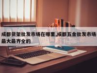 成都货架批发市场在哪里,成都五金批发市场最大最齐全的