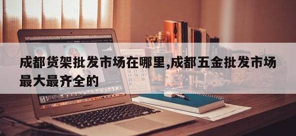 成都货架批发市场在哪里,成都五金批发市场最大最齐全的